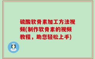 硫酸软骨素加工方法视频(制作软骨素的视频教程，助您轻松上手)