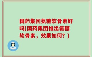 国药集团氨糖软骨素好吗(国药集团推出氨糖软骨素，效果如何？)