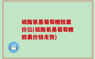 硫酸氨基葡萄糖胶囊 价位(硫酸氨基葡萄糖胶囊价格走势)