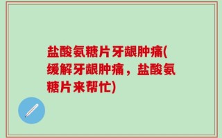盐酸氨糖片牙龈肿痛(缓解牙龈肿痛，盐酸氨糖片来帮忙)