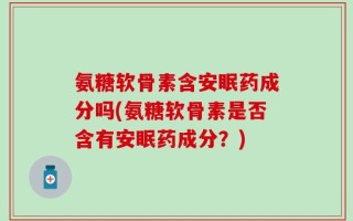 氨糖软骨素含安眠药成分吗(氨糖软骨素是否含有安眠药成分？)