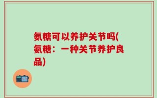 氨糖可以养护关节吗(氨糖：一种关节养护良品)