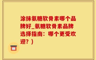 涂抹氨糖软骨素哪个品牌好_氨糖软骨素品牌选择指南：哪个更受欢迎？)
