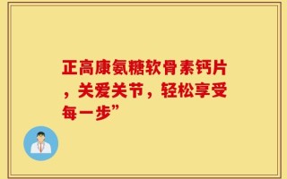 正高康氨糖软骨素钙片，关爱关节，轻松享受每一步”