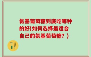 氨基葡萄糖到底吃哪种的好(如何选择最适合自己的氨基葡萄糖？)