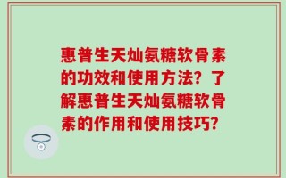 惠普生天灿氨糖软骨素的功效和使用方法？了解惠普生天灿氨糖软骨素的作用和使用技巧？