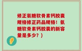 修正氨糖软骨素钙胶囊规格修正药品规格！氨糖软骨素钙胶囊的新容量是多少？)