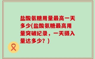 盐酸氨糖用量最高一天多少(盐酸氨糖最高用量突破纪录，一天摄入量达多少？)