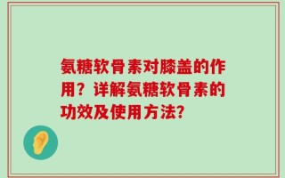 氨糖软骨素对膝盖的作用？详解氨糖软骨素的功效及使用方法？