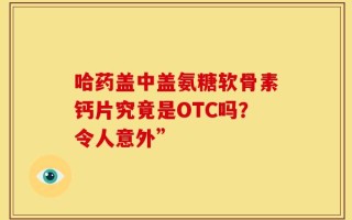 哈药盖中盖氨糖软骨素钙片究竟是OTC吗？令人意外”