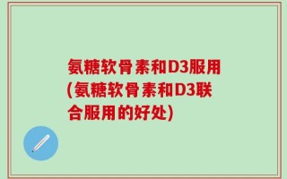 氨糖软骨素和D3服用(氨糖软骨素和D3联合服用的好处)