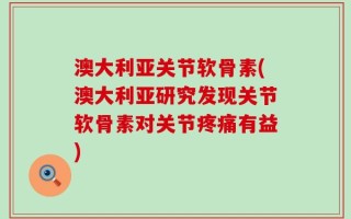 澳大利亚关节软骨素(澳大利亚研究发现关节软骨素对关节疼痛有益)