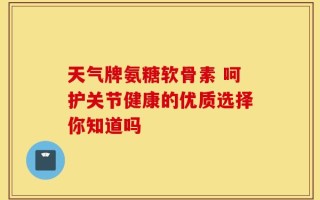 天气牌氨糖软骨素 呵护关节健康的优质选择你知道吗