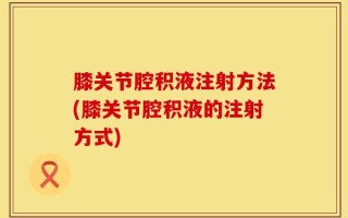 膝关节腔积液注射方法(膝关节腔积液的注射方式)