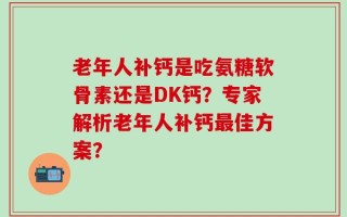 老年人补钙是吃氨糖软骨素还是DK钙？专家解析老年人补钙最佳方案？