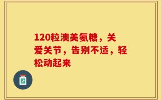 120粒澳美氨糖，关爱关节，告别不适，轻松动起来