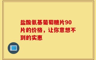 盐酸氨基葡萄糖片90片的价格，让你意想不到的实惠