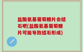 盐酸氨基葡萄糖片会结石吧(盐酸氨基葡萄糖片可能导致结石形成)