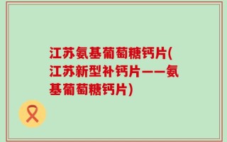 江苏氨基葡萄糖钙片(江苏新型补钙片——氨基葡萄糖钙片)