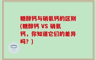 糖醇钙与硝氨钙的区别(糖醇钙 VS 硝氨钙，你知道它们的差异吗？)
