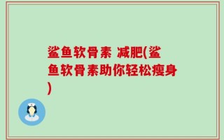 鲨鱼软骨素 减肥(鲨鱼软骨素助你轻松瘦身)
