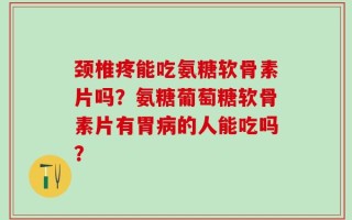 颈椎疼能吃氨糖软骨素片吗？氨糖葡萄糖软骨素片有胃病的人能吃吗？