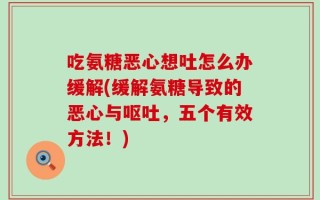 吃氨糖恶心想吐怎么办缓解(缓解氨糖导致的恶心与呕吐，五个有效方法！)