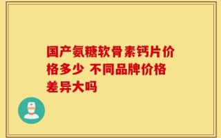 国产氨糖软骨素钙片价格多少 不同品牌价格差异大吗