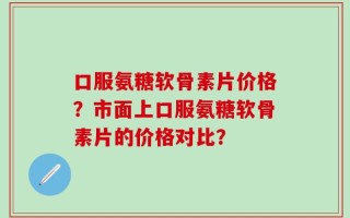 口服氨糖软骨素片价格？市面上口服氨糖软骨素片的价格对比？