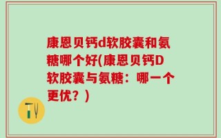 康恩贝钙d软胶囊和氨糖哪个好(康恩贝钙D软胶囊与氨糖：哪一个更优？)