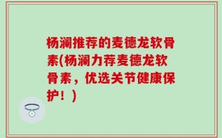 杨澜推荐的麦德龙软骨素(杨澜力荐麦德龙软骨素，优选关节健康保护！)