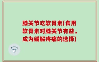 膝关节吃软骨素(食用软骨素对膝关节有益，成为缓解疼痛的选择)
