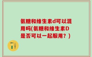 氨糖和维生素d可以混用吗(氨糖和维生素D是否可以一起服用？)