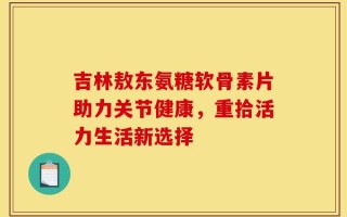 吉林敖东氨糖软骨素片助力关节健康，重拾活力生活新选择