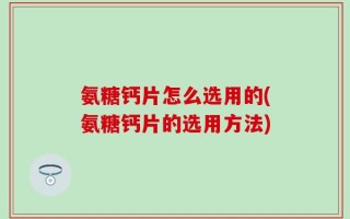 氨糖钙片怎么选用的(氨糖钙片的选用方法)