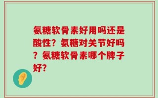 氨糖软骨素好用吗还是酸性？氨糖对关节好吗？氨糖软骨素哪个牌子好？