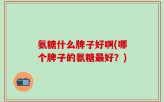 氨糖什么牌子好啊(哪个牌子的氨糖最好？)