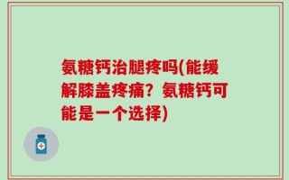 氨糖钙治腿疼吗(能缓解膝盖疼痛？氨糖钙可能是一个选择)