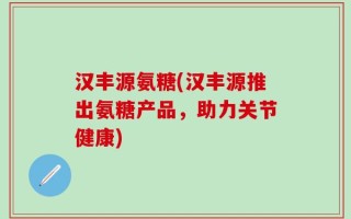 汉丰源氨糖(汉丰源推出氨糖产品，助力关节健康)
