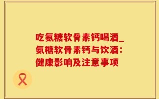 吃氨糖软骨素钙喝酒_氨糖软骨素钙与饮酒：健康影响及注意事项