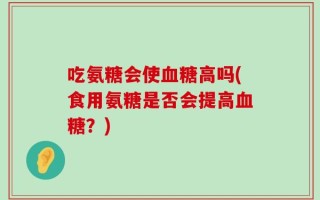 吃氨糖会使血糖高吗(食用氨糖是否会提高血糖？)