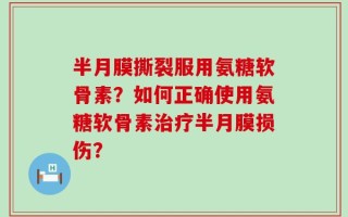 半月膜撕裂服用氨糖软骨素？如何正确使用氨糖软骨素治疗半月膜损伤？