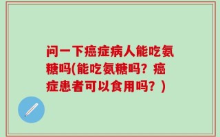 问一下癌症病人能吃氨糖吗(能吃氨糖吗？癌症患者可以食用吗？)