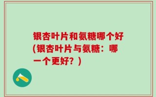 银杏叶片和氨糖哪个好(银杏叶片与氨糖：哪一个更好？)