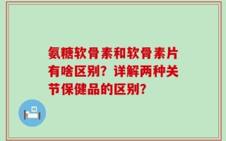 氨糖软骨素和软骨素片有啥区别？详解两种关节保健品的区别？