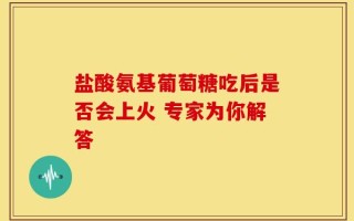 盐酸氨基葡萄糖吃后是否会上火 专家为你解答