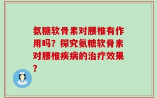 氨糖软骨素对腰椎有作用吗？探究氨糖软骨素对腰椎疾病的治疗效果？