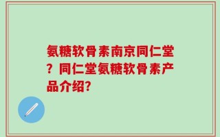 氨糖软骨素南京同仁堂？同仁堂氨糖软骨素产品介绍？