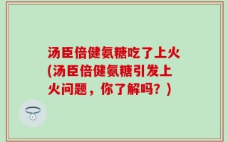 汤臣倍健氨糖吃了上火(汤臣倍健氨糖引发上火问题，你了解吗？)