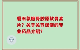 磐石氨糖骨胶原软骨素片？关于关节保健的专业药品介绍？